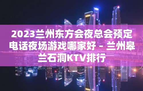 2023兰州东方会夜总会预定电话夜场游戏哪家好 – 兰州皋兰石洞KTV排行