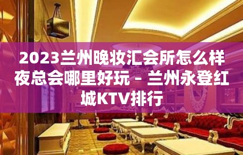 2023兰州晚妆汇会所怎么样夜总会哪里好玩 – 兰州永登红城KTV排行