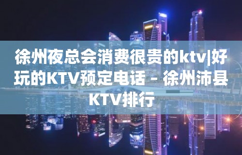 徐州夜总会消费很贵的ktv|好玩的KTV预定电话 – 徐州沛县KTV排行