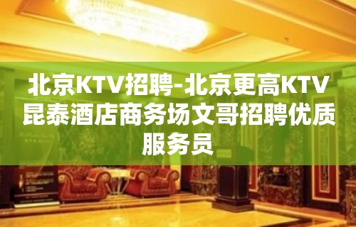 北京KTV招聘-北京更高KTV昆泰酒店商务场文哥招聘优质服务员