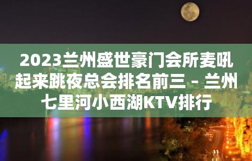 2023兰州盛世豪门会所麦吼起来跳夜总会排名前三 – 兰州七里河小西湖KTV排行