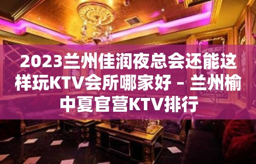 2023兰州佳润夜总会还能这样玩KTV会所哪家好 – 兰州榆中夏官营KTV排行