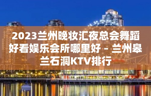 2023兰州晚妆汇夜总会舞蹈好看娱乐会所哪里好 – 兰州皋兰石洞KTV排行