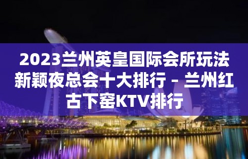 2023兰州英皇国际会所玩法新颖夜总会十大排行 – 兰州红古下窑KTV排行