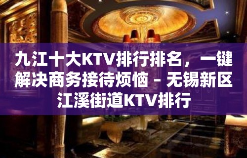 九江十大KTV排行排名，一键解决商务接待烦恼 – 无锡新区江溪街道KTV排行