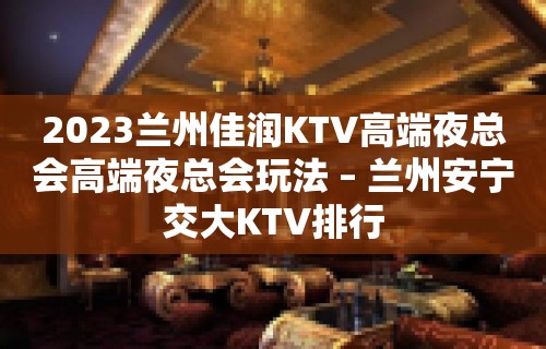 2023兰州佳润KTV高端夜总会高端夜总会玩法 – 兰州安宁交大KTV排行