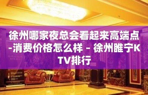 徐州哪家夜总会看起来高端点-消费价格怎么样 – 徐州睢宁KTV排行