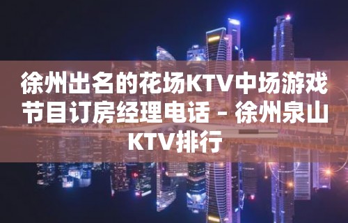 徐州出名的花场KTV中场游戏节目订房经理电话 – 徐州泉山KTV排行