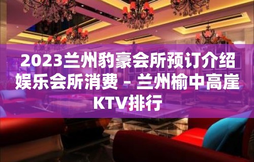 2023兰州豹豪会所预订介绍娱乐会所消费 – 兰州榆中高崖KTV排行