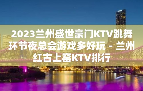 2023兰州盛世豪门KTV跳舞环节夜总会游戏多好玩 – 兰州红古上窑KTV排行