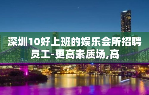 深圳10好上班的娱乐会所招聘员工-更高素质场,高