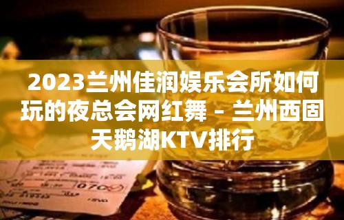 2023兰州佳润娱乐会所如何玩的夜总会网红舞 – 兰州西固天鹅湖KTV排行