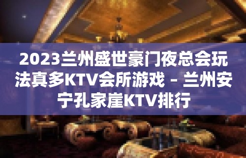 2023兰州盛世豪门夜总会玩法真多KTV会所游戏 – 兰州安宁孔家崖KTV排行