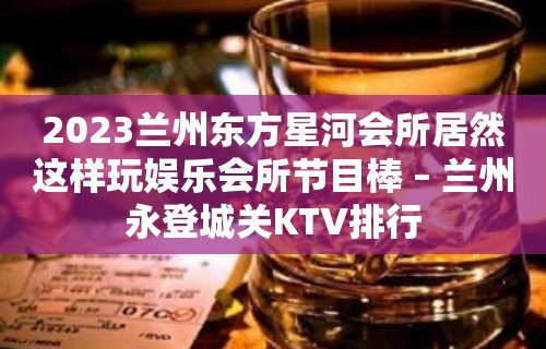 2023兰州东方星河会所居然这样玩娱乐会所节目棒 – 兰州永登城关KTV排行