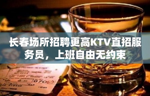 长春场所招聘更高KTV直招服务员，上班自由无约束