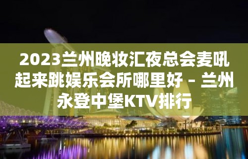 2023兰州晚妆汇夜总会麦吼起来跳娱乐会所哪里好 – 兰州永登中堡KTV排行