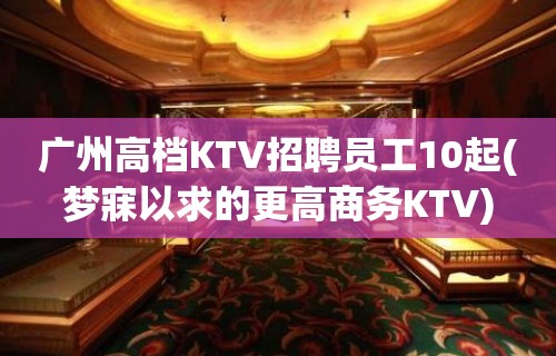 广州高档KTV招聘员工10起(梦寐以求的更高商务KTV)