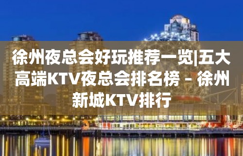 徐州夜总会好玩推荐一览|五大高端KTV夜总会排名榜 – 徐州新城KTV排行