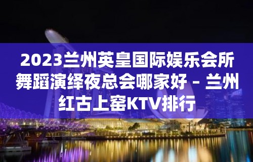 2023兰州英皇国际娱乐会所舞蹈演绎夜总会哪家好 – 兰州红古上窑KTV排行