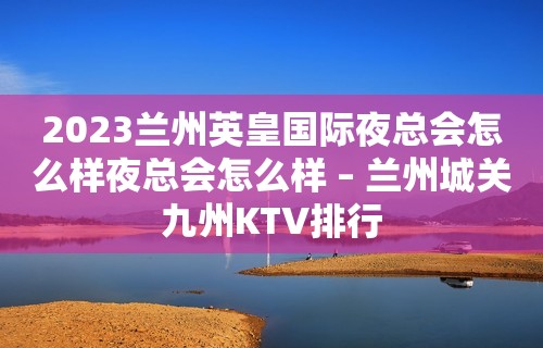 2023兰州英皇国际夜总会怎么样夜总会怎么样 – 兰州城关九州KTV排行