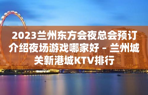 2023兰州东方会夜总会预订介绍夜场游戏哪家好 – 兰州城关新港城KTV排行