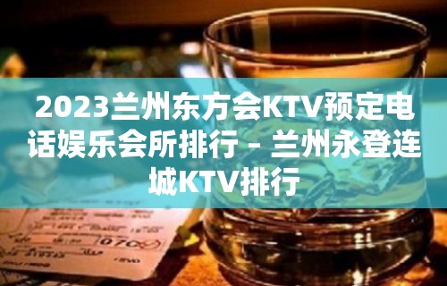 2023兰州东方会KTV预定电话娱乐会所排行 – 兰州永登连城KTV排行