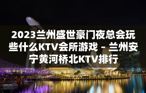 2023兰州盛世豪门夜总会玩些什么KTV会所游戏 – 兰州安宁黄河桥北KTV排行