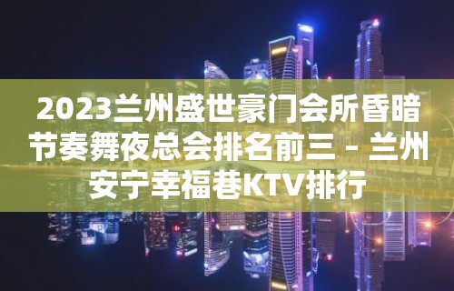 2023兰州盛世豪门会所昏暗节奏舞夜总会排名前三 – 兰州安宁幸福巷KTV排行