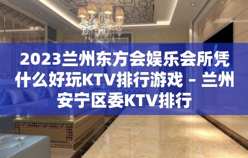 2023兰州东方会娱乐会所凭什么好玩KTV排行游戏 – 兰州安宁区委KTV排行