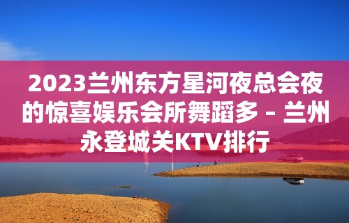 2023兰州东方星河夜总会夜的惊喜娱乐会所舞蹈多 – 兰州永登城关KTV排行