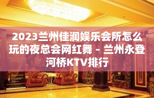 2023兰州佳润娱乐会所怎么玩的夜总会网红舞 – 兰州永登河桥KTV排行