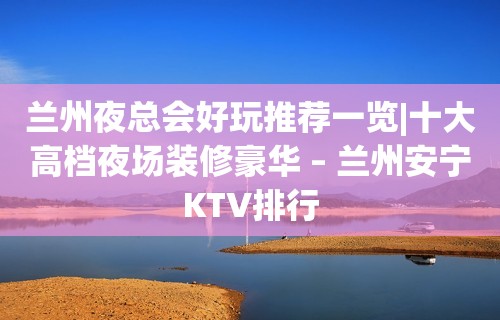 兰州夜总会好玩推荐一览|十大高档夜场装修豪华 – 兰州安宁KTV排行