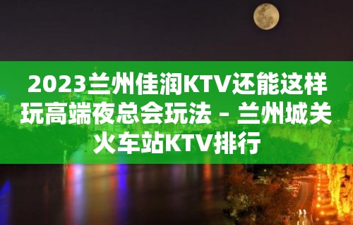 2023兰州佳润KTV还能这样玩高端夜总会玩法 – 兰州城关火车站KTV排行