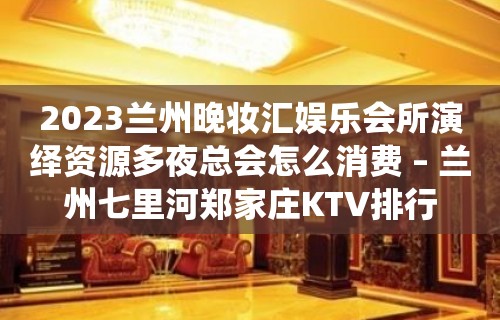 2023兰州晚妆汇娱乐会所演绎资源多夜总会怎么消费 – 兰州七里河郑家庄KTV排行