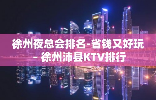 徐州夜总会排名-省钱又好玩 – 徐州沛县KTV排行