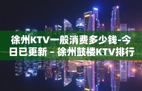 徐州KTV一般消费多少钱-今日已更新 – 徐州鼓楼KTV排行