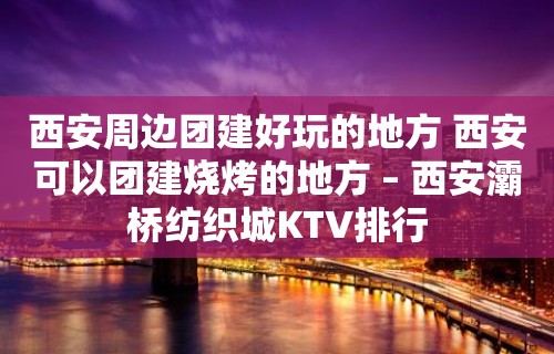 西安周边团建好玩的地方 西安可以团建烧烤的地方 – 西安灞桥纺织城KTV排行