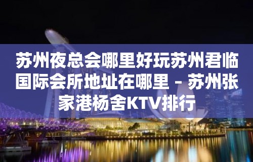 苏州夜总会哪里好玩苏州君临国际会所地址在哪里 – 苏州张家港杨舍KTV排行