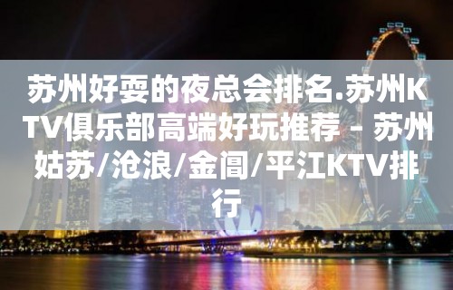 苏州好耍的夜总会排名.苏州KTV俱乐部高端好玩推荐 – 苏州姑苏/沧浪/金阊/平江KTV排行