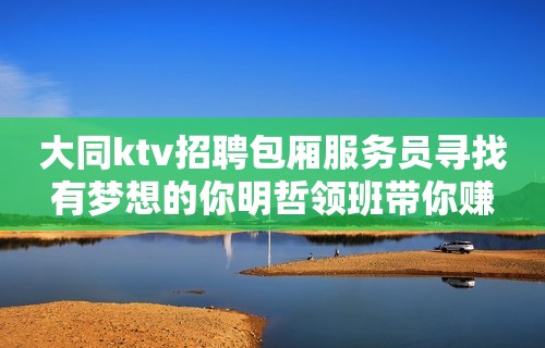 大同ktv招聘包厢服务员寻找有梦想的你明哲领班带你赚