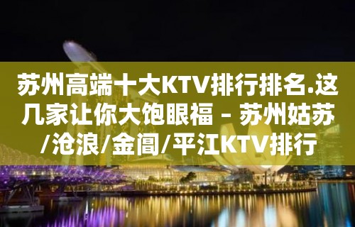 苏州高端十大KTV排行排名.这几家让你大饱眼福 – 苏州姑苏/沧浪/金阊/平江KTV排行