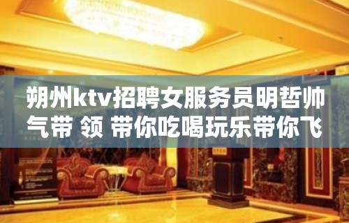 朔州ktv招聘女服务员明哲帅气带 领 带你吃喝玩乐带你飞