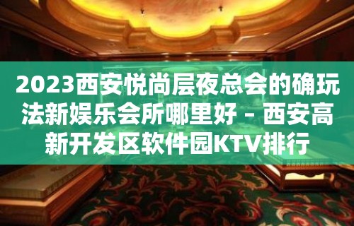 2023西安悦尚层夜总会的确玩法新娱乐会所哪里好 – 西安高新开发区软件园KTV排行