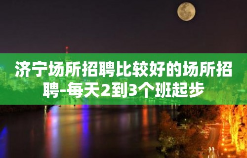 济宁场所招聘比较好的场所招聘-每天2到3个班起步