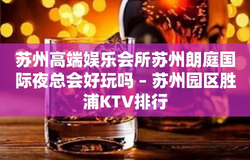 苏州高端娱乐会所苏州朗庭国际夜总会好玩吗 – 苏州园区胜浦KTV排行