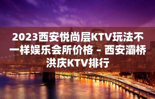 2023西安悦尚层KTV玩法不一样娱乐会所价格 – 西安灞桥洪庆KTV排行