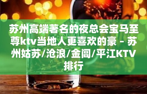 苏州高端著名的夜总会宝马至尊ktv当地人更喜欢的豪 – 苏州姑苏/沧浪/金阊/平江KTV排行