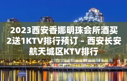 2023西安香娜明珠会所酒买2送1KTV排行预订 – 西安长安航天城区KTV排行