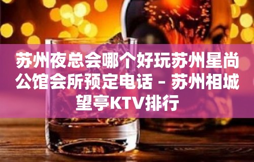 苏州夜总会哪个好玩苏州星尚公馆会所预定电话 – 苏州相城望亭KTV排行