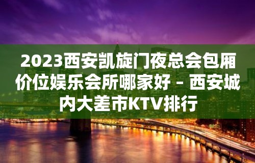 2023西安凯旋门夜总会包厢价位娱乐会所哪家好 – 西安城内大差市KTV排行